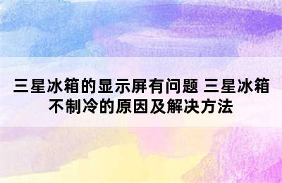 三星冰箱的显示屏有问题 三星冰箱不制冷的原因及解决方法